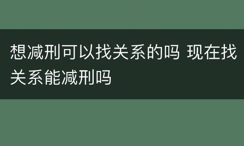 想减刑可以找关系的吗 现在找关系能减刑吗