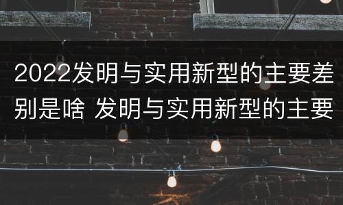 2022发明与实用新型的主要差别是啥 发明与实用新型的主要区别