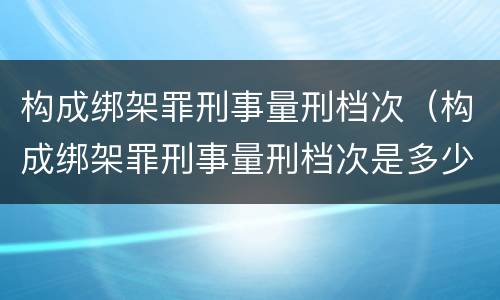 构成绑架罪刑事量刑档次（构成绑架罪刑事量刑档次是多少）