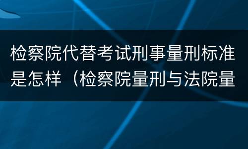 检察院代替考试刑事量刑标准是怎样（检察院量刑与法院量刑有差异吗）