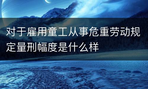 对于雇用童工从事危重劳动规定量刑幅度是什么样