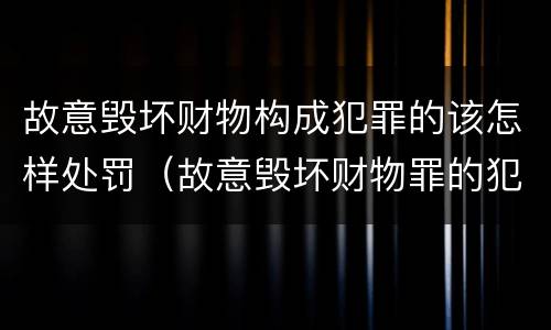 故意毁坏财物构成犯罪的该怎样处罚（故意毁坏财物罪的犯罪构成）