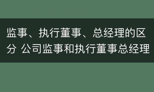 监事、执行董事、总经理的区分 公司监事和执行董事总经理的区别