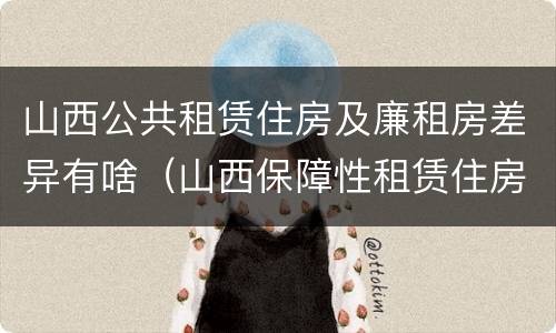 山西公共租赁住房及廉租房差异有啥（山西保障性租赁住房）