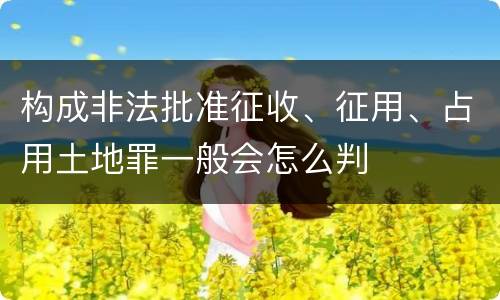 构成非法批准征收、征用、占用土地罪一般会怎么判