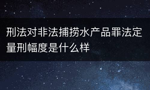 刑法对非法捕捞水产品罪法定量刑幅度是什么样