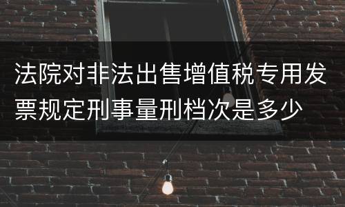 法院对非法出售增值税专用发票规定刑事量刑档次是多少