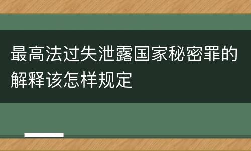 最高法过失泄露国家秘密罪的解释该怎样规定