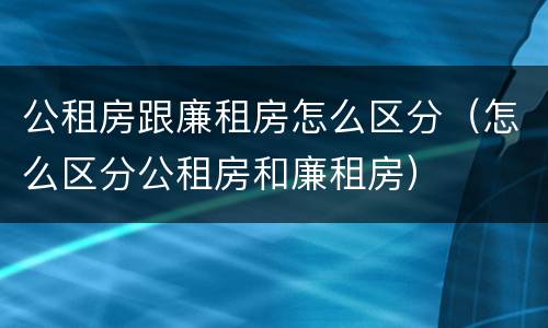 公租房跟廉租房怎么区分（怎么区分公租房和廉租房）