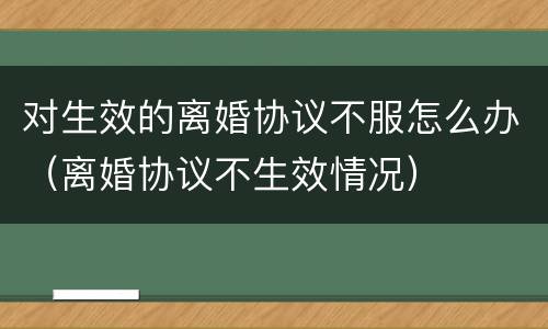 对生效的离婚协议不服怎么办（离婚协议不生效情况）