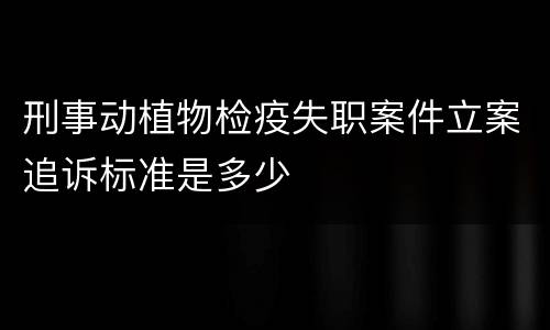 刑事动植物检疫失职案件立案追诉标准是多少