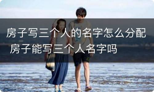 房子写三个人的名字怎么分配 房子能写三个人名字吗