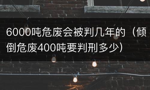 6000吨危废会被判几年的（倾倒危废400吨要判刑多少）