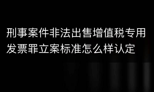刑事案件非法出售增值税专用发票罪立案标准怎么样认定