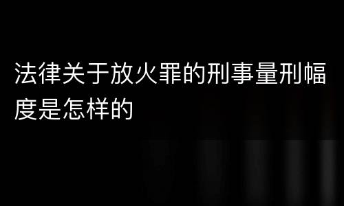 法律关于放火罪的刑事量刑幅度是怎样的