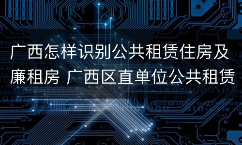 广西怎样识别公共租赁住房及廉租房 广西区直单位公共租赁住房