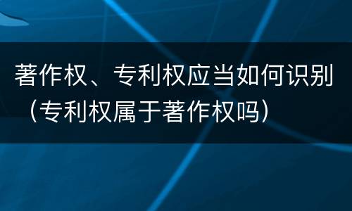 著作权、专利权应当如何识别（专利权属于著作权吗）