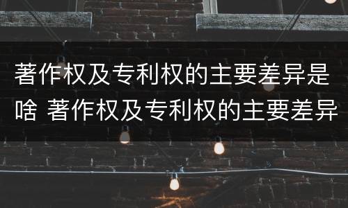 著作权及专利权的主要差异是啥 著作权及专利权的主要差异是啥