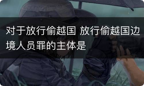 对于放行偷越国 放行偷越国边境人员罪的主体是