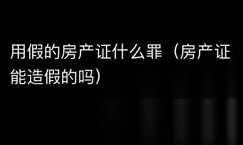用假的房产证什么罪（房产证能造假的吗）