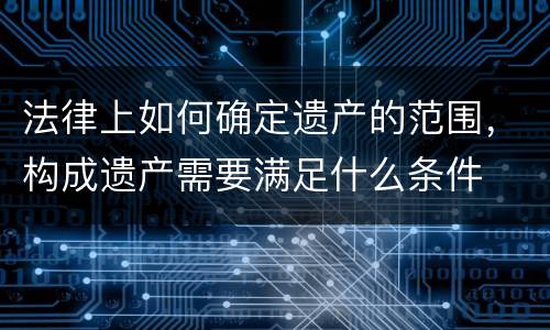 法律上如何确定遗产的范围，构成遗产需要满足什么条件