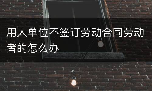 用人单位不签订劳动合同劳动者的怎么办
