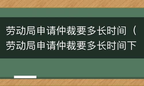劳动局申请仲裁要多长时间（劳动局申请仲裁要多长时间下来）