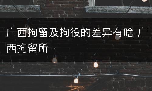 广西拘留及拘役的差异有啥 广西拘留所