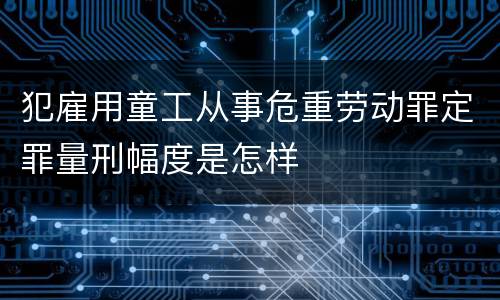 犯雇用童工从事危重劳动罪定罪量刑幅度是怎样