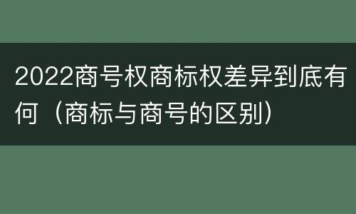 2022商号权商标权差异到底有何（商标与商号的区别）