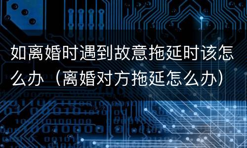 如离婚时遇到故意拖延时该怎么办（离婚对方拖延怎么办）