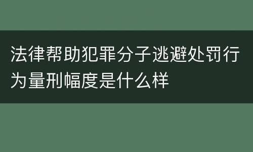 法律帮助犯罪分子逃避处罚行为量刑幅度是什么样