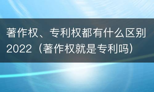 著作权、专利权都有什么区别2022（著作权就是专利吗）