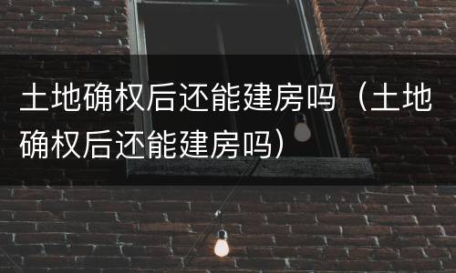 土地确权后还能建房吗（土地确权后还能建房吗）