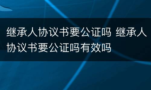 继承人协议书要公证吗 继承人协议书要公证吗有效吗