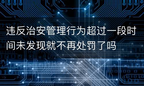 违反治安管理行为超过一段时间未发现就不再处罚了吗