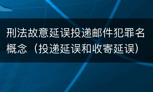 刑法故意延误投递邮件犯罪名概念（投递延误和收寄延误）