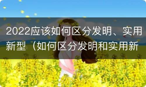 2022应该如何区分发明、实用新型（如何区分发明和实用新型）
