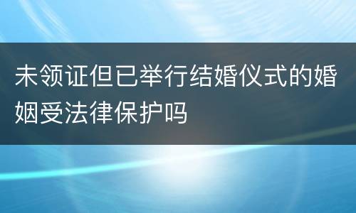 未领证但已举行结婚仪式的婚姻受法律保护吗