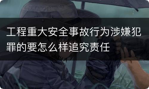 工程重大安全事故行为涉嫌犯罪的要怎么样追究责任
