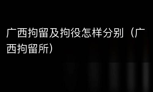 广西拘留及拘役怎样分别（广西拘留所）