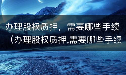 办理股权质押，需要哪些手续（办理股权质押,需要哪些手续费）