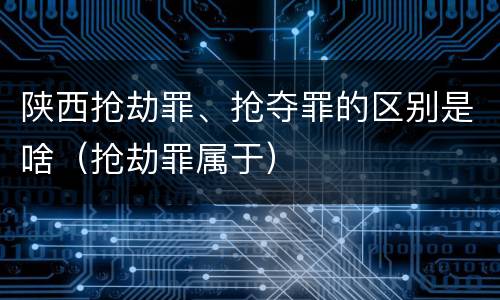 陕西抢劫罪、抢夺罪的区别是啥（抢劫罪属于）