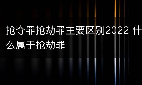 抢夺罪抢劫罪主要区别2022 什么属于抢劫罪