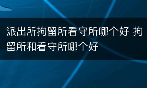 派出所拘留所看守所哪个好 拘留所和看守所哪个好
