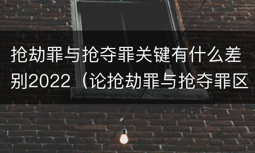 抢劫罪与抢夺罪关键有什么差别2022（论抢劫罪与抢夺罪区别）