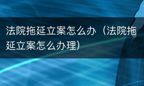 法院拖延立案怎么办（法院拖延立案怎么办理）