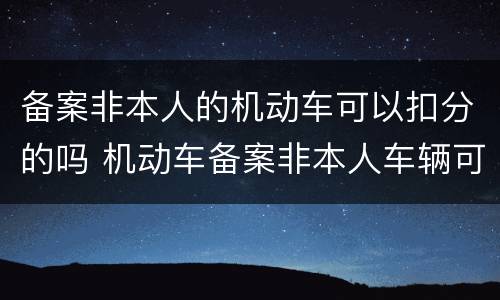 备案非本人的机动车可以扣分的吗 机动车备案非本人车辆可以扣分吗