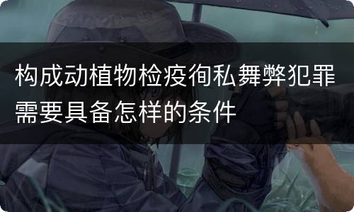 构成动植物检疫徇私舞弊犯罪需要具备怎样的条件