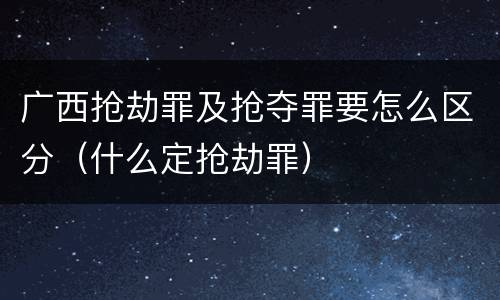 广西抢劫罪及抢夺罪要怎么区分（什么定抢劫罪）